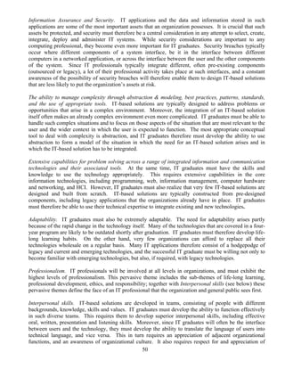 50
Information Assurance and Security. IT applications and the data and information stored in such
applications are some of the most important assets that an organization possesses. It is crucial that such
assets be protected, and security must therefore be a central consideration in any attempt to select, create,
integrate, deploy and administer IT systems. While security considerations are important to any
computing professional, they become even more important for IT graduates. Security breaches typically
occur where different components of a system interface, be it in the interface between different
computers in a networked application, or across the interface between the user and the other components
of the system. Since IT professionals typically integrate different, often pre-existing components
(outsourced or legacy), a lot of their professional activity takes place at such interfaces, and a constant
awareness of the possibility of security breaches will therefore enable them to design IT-based solutions
that are less likely to put the organization’s assets at risk.
The ability to manage complexity through abstraction & modeling, best practices, patterns, standards,
and the use of appropriate tools. IT-based solutions are typically designed to address problems or
opportunities that arise in a complex environment. Moreover, the integration of an IT-based solution
itself often makes an already complex environment even more complicated. IT graduates must be able to
handle such complex situations and to focus on those aspects of the situation that are most relevant to the
user and the wider context in which the user is expected to function. The most appropriate conceptual
tool to deal with complexity is abstraction, and IT graduates therefore must develop the ability to use
abstraction to form a model of the situation in which the need for an IT-based solution arises and in
which the IT-based solution has to be integrated.
Extensive capabilities for problem solving across a range of integrated information and communication
technologies and their associated tools. At the same time, IT graduates must have the skills and
knowledge to use the technology appropriately. This requires extensive capabilities in the core
information technologies, including programming, web, information management, computer hardware
and networking, and HCI. However, IT graduates must also realize that very few IT-based solutions are
designed and built from scratch. IT-based solutions are typically constructed from pre-designed
components, including legacy applications that the organizations already have in place. IT graduates
must therefore be able to use their technical expertise to integrate existing and new technologies.
Adaptability. IT graduates must also be extremely adaptable. The need for adaptability arises partly
because of the rapid change in the technology itself. Many of the technologies that are covered in a four-
year program are likely to be outdated shortly after graduation. IT graduates must therefore develop life-
long learning habits. On the other hand, very few organizations can afford to replace all their
technologies wholesale on a regular basis. Many IT applications therefore consist of a hodgepodge of
legacy and current and emerging technologies, and the successful IT graduate must be willing not only to
become familiar with emerging technologies, but also, if required, with legacy technologies.
Professionalism. IT professionals will be involved at all levels in organizations, and must exhibit the
highest levels of professionalism. This pervasive theme includes the sub-themes of life-long learning,
professional development, ethics, and responsibility; together with Interpersonal skills (see below) these
pervasive themes define the face of an IT professional that the organization and general public sees first.
Interpersonal skills. IT-based solutions are developed in teams, consisting of people with different
backgrounds, knowledge, skills and values. IT graduates must develop the ability to function effectively
in such diverse teams. This requires them to develop superior interpersonal skills, including effective
oral, written, presentation and listening skills. Moreover, since IT graduates will often be the interface
between users and the technology, they must develop the ability to translate the language of users into
technical language, and vice versa. This in turn requires an appreciation of adjacent organizational
functions, and an awareness of organizational culture. It also requires respect for and appreciation of
 