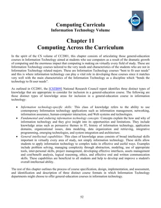 52
Computing Curricula
Information Technology Volume
Chapter 11
Computing Across the Curriculum
In the spirit of the CS volume of CC2001, this chapter consists of articulating those general-education
courses in Information Technology aimed at students who use computers as a result of the dramatic growth
of computing and the enormous impact that computing is making on virtually every field of study. These are
Information Technology courses tailored to the very needs and characteristics of the students who are not in
Information Technology related majors. These are Information Technology courses “bent to fit user needs”
and this is where information technology can play a vital role in developing these courses since it matches
very well with the main characteristics of the Information Technology as a discipline which “bends the
technology to fit user needs”.
As outlined in CC2001, the [CSTB99] National Research Council report identifies three distinct types of
knowledge that are appropriate to consider for inclusion in a general-education course. The following are
those distinct types of knowledge areas for inclusion in a general-education course in information
technology:
• Information technology-specific skills: This class of knowledge refers to the ability to use
contemporary Information technology applications such as information management, networking,
information assurance, human-computer interaction, and Web systems and technologies.
• Fundamental and enduring information technology concepts: Concepts explain the how and why of
information technology and they give insight into its opportunities and limitations. They include
knowledge areas such as persuasive themes in IT, history of information technology, application
domains, organizational issues, data modeling, data organization and retrieving, integrative
programming, emerging technologies, and system integration and architecture.
• General intellectual capabilities: This class of knowledge areas consists of broad intellectual skills
important in virtually every area of study, not simply information technology. These skills allow
students to apply information technology to complex tasks in effective and useful ways. Examples
include problem solving, managing complexity through abstraction, modeling, use of appropriate
tools, inter-personal skills, project management, developing effective interfaces, assets management
and cost/benefit analysis, logical reasoning, ethics, and effective oral and written communication
skills. These capabilities are beneficial to all students and help to develop and improve a student's
overall intellectual ability.
The rest of this chapter outlines the process of course specification, design, implementation, and assessment,
and identification and description of three distinct course formats in which Information Technology
departments might choose to offer general-education courses in information technology.
 