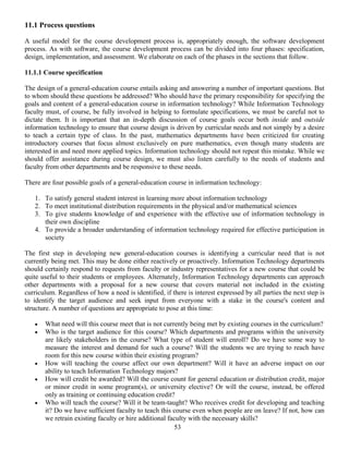 53
11.1 Process questions
A useful model for the course development process is, appropriately enough, the software development
process. As with software, the course development process can be divided into four phases: specification,
design, implementation, and assessment. We elaborate on each of the phases in the sections that follow.
11.1.1 Course specification
The design of a general-education course entails asking and answering a number of important questions. But
to whom should these questions be addressed? Who should have the primary responsibility for specifying the
goals and content of a general-education course in information technology? While Information Technology
faculty must, of course, be fully involved in helping to formulate specifications, we must be careful not to
dictate them. It is important that an in-depth discussion of course goals occur both inside and outside
information technology to ensure that course design is driven by curricular needs and not simply by a desire
to teach a certain type of class. In the past, mathematics departments have been criticized for creating
introductory courses that focus almost exclusively on pure mathematics, even though many students are
interested in and need more applied topics. Information technology should not repeat this mistake. While we
should offer assistance during course design, we must also listen carefully to the needs of students and
faculty from other departments and be responsive to these needs.
There are four possible goals of a general-education course in information technology:
1. To satisfy general student interest in learning more about information technology
2. To meet institutional distribution requirements in the physical and/or mathematical sciences
3. To give students knowledge of and experience with the effective use of information technology in
their own discipline
4. To provide a broader understanding of information technology required for effective participation in
society
The first step in developing new general-education courses is identifying a curricular need that is not
currently being met. This may be done either reactively or proactively. Information Technology departments
should certainly respond to requests from faculty or industry representatives for a new course that could be
quite useful to their students or employees. Alternately, Information Technology departments can approach
other departments with a proposal for a new course that covers material not included in the existing
curriculum. Regardless of how a need is identified, if there is interest expressed by all parties the next step is
to identify the target audience and seek input from everyone with a stake in the course's content and
structure. A number of questions are appropriate to pose at this time:
• What need will this course meet that is not currently being met by existing courses in the curriculum?
• Who is the target audience for this course? Which departments and programs within the university
are likely stakeholders in the course? What type of student will enroll? Do we have some way to
measure the interest and demand for such a course? Will the students we are trying to reach have
room for this new course within their existing program?
• How will teaching the course affect our own department? Will it have an adverse impact on our
ability to teach Information Technology majors?
• How will credit be awarded? Will the course count for general education or distribution credit, major
or minor credit in some program(s), or university elective? Or will the course, instead, be offered
only as training or continuing education credit?
• Who will teach the course? Will it be team-taught? Who receives credit for developing and teaching
it? Do we have sufficient faculty to teach this course even when people are on leave? If not, how can
we retrain existing faculty or hire additional faculty with the necessary skills?
 
