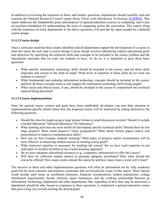 54
In addition to reviewing the responses to these, and similar, questions, departments should carefully read and
examine the National Research Council report Being Fluent with Information Technology [CSTB99]. This
report addresses the fundamental goals and purposes of general-education courses in computing, and it lays
an excellent foundation for understanding the issue of computing across the curriculum. This report, along
with the responses of client departments to the above questions, will provide the input needed for a detailed
course design.
11.1.2 Course design
Once a curricular need has been clearly identified and all departments support the development of a course to
meet this need, the next step is course design. Course design involves identifying explicit educational goals
and objectives by specifying the technical skills and concepts to be included in the course syllabus and the
educational outcomes that we want our students to have. To do so, it is important to pose these basic
questions:
• What specific information technology skills should be included in the course, and are these skills
important and current to the field of study? What level of expertise in these skills do we want our
students to achieve?
• What fundamental and enduring information technology concepts should be included in the course,
and how do these concepts relate to and support the information technology skills being taught?
• What social and ethical issues, if any, should be included in the course to complement the technical
material being presented?
11.1.3 Course implementation
Once the general course content and goals have been established, developers can turn their attention to
implementation-specific details about how the proposed course will be structured by asking themselves the
following questions:
• Should the class be taught using a large lecture format or small discussion sections? Should it include
a formal laboratory? Informal laboratory? No laboratory?
• What learning activities are most useful for developing specific technical skills? Should there be few
large projects? More small projects? Team assignments? What about written papers and/or oral
presentations to improve communication skills?
• How can we best evaluate students' learning? What types of projects and/or examinations will be
most effective at measuring student success in meeting course goals?
• What instructor expertise is necessary for teaching the course? Do we have such expertise in one
individual or would it be better to use a team-teaching approach?
• Do we have adequate educational resources (e.g., computers, laboratories) to offer this course?
• Will there be sufficient student interest to generate adequate enrollment? How often should the
course be offered? How many credits should the course be and how many times a week will it meet?
The answers to these and other implementation questions will often be determined not by lofty academic
goals but by local concerns and resource constraints that are beyond the scope of this report. These factors
could include such issues as enrollment pressures, financial considerations, student populations, college
distribution requirements, faculty interests, space limitations, and the working relationship between an
Information Technology department and other departments. But, regardless of how they may be answered, a
department should be able, based on responses to these questions, to implement a general-education course
that goes a long way toward meeting the desired goals.
 