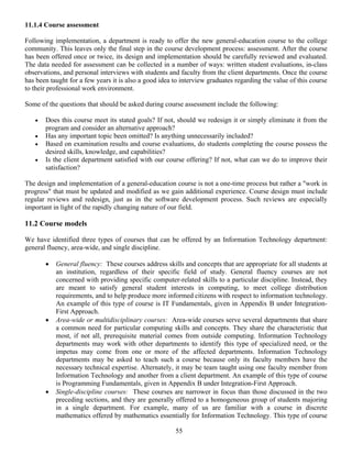 55
11.1.4 Course assessment
Following implementation, a department is ready to offer the new general-education course to the college
community. This leaves only the final step in the course development process: assessment. After the course
has been offered once or twice, its design and implementation should be carefully reviewed and evaluated.
The data needed for assessment can be collected in a number of ways: written student evaluations, in-class
observations, and personal interviews with students and faculty from the client departments. Once the course
has been taught for a few years it is also a good idea to interview graduates regarding the value of this course
to their professional work environment.
Some of the questions that should be asked during course assessment include the following:
• Does this course meet its stated goals? If not, should we redesign it or simply eliminate it from the
program and consider an alternative approach?
• Has any important topic been omitted? Is anything unnecessarily included?
• Based on examination results and course evaluations, do students completing the course possess the
desired skills, knowledge, and capabilities?
• Is the client department satisfied with our course offering? If not, what can we do to improve their
satisfaction?
The design and implementation of a general-education course is not a one-time process but rather a "work in
progress" that must be updated and modified as we gain additional experience. Course design must include
regular reviews and redesign, just as in the software development process. Such reviews are especially
important in light of the rapidly changing nature of our field.
11.2 Course models
We have identified three types of courses that can be offered by an Information Technology department:
general fluency, area-wide, and single discipline.
• General fluency: These courses address skills and concepts that are appropriate for all students at
an institution, regardless of their specific field of study. General fluency courses are not
concerned with providing specific computer-related skills to a particular discipline. Instead, they
are meant to satisfy general student interests in computing, to meet college distribution
requirements, and to help produce more informed citizens with respect to information technology.
An example of this type of course is IT Fundamentals, given in Appendix B under Integration-
First Approach.
• Area-wide or multidisciplinary courses: Area-wide courses serve several departments that share
a common need for particular computing skills and concepts. They share the characteristic that
most, if not all, prerequisite material comes from outside computing. Information Technology
departments may work with other departments to identify this type of specialized need, or the
impetus may come from one or more of the affected departments. Information Technology
departments may be asked to teach such a course because only its faculty members have the
necessary technical expertise. Alternately, it may be team taught using one faculty member from
Information Technology and another from a client department. An example of this type of course
is Programming Fundamentals, given in Appendix B under Integration-First Approach.
• Single-discipline courses: These courses are narrower in focus than those discussed in the two
preceding sections, and they are generally offered to a homogeneous group of students majoring
in a single department. For example, many of us are familiar with a course in discrete
mathematics offered by mathematics essentially for Information Technology. This type of course
 