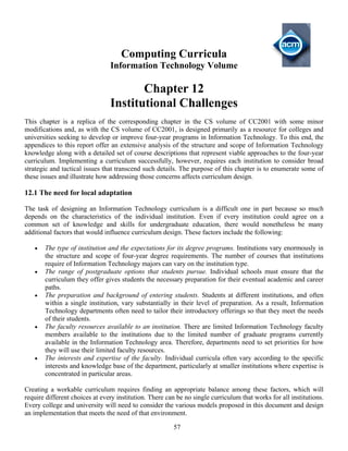 57
Computing Curricula
Information Technology Volume
Chapter 12
Institutional Challenges
This chapter is a replica of the corresponding chapter in the CS volume of CC2001 with some minor
modifications and, as with the CS volume of CC2001, is designed primarily as a resource for colleges and
universities seeking to develop or improve four-year programs in Information Technology. To this end, the
appendices to this report offer an extensive analysis of the structure and scope of Information Technology
knowledge along with a detailed set of course descriptions that represent viable approaches to the four-year
curriculum. Implementing a curriculum successfully, however, requires each institution to consider broad
strategic and tactical issues that transcend such details. The purpose of this chapter is to enumerate some of
these issues and illustrate how addressing those concerns affects curriculum design.
12.1 The need for local adaptation
The task of designing an Information Technology curriculum is a difficult one in part because so much
depends on the characteristics of the individual institution. Even if every institution could agree on a
common set of knowledge and skills for undergraduate education, there would nonetheless be many
additional factors that would influence curriculum design. These factors include the following:
• The type of institution and the expectations for its degree programs. Institutions vary enormously in
the structure and scope of four-year degree requirements. The number of courses that institutions
require of Information Technology majors can vary on the institution type.
• The range of postgraduate options that students pursue. Individual schools must ensure that the
curriculum they offer gives students the necessary preparation for their eventual academic and career
paths.
• The preparation and background of entering students. Students at different institutions, and often
within a single institution, vary substantially in their level of preparation. As a result, Information
Technology departments often need to tailor their introductory offerings so that they meet the needs
of their students.
• The faculty resources available to an institution. There are limited Information Technology faculty
members available to the institutions due to the limited number of graduate programs currently
available in the Information Technology area. Therefore, departments need to set priorities for how
they will use their limited faculty resources.
• The interests and expertise of the faculty. Individual curricula often vary according to the specific
interests and knowledge base of the department, particularly at smaller institutions where expertise is
concentrated in particular areas.
Creating a workable curriculum requires finding an appropriate balance among these factors, which will
require different choices at every institution. There can be no single curriculum that works for all institutions.
Every college and university will need to consider the various models proposed in this document and design
an implementation that meets the need of that environment.
 
