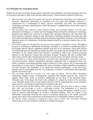 58
12.2 Principles for curriculum design
Despite the fact that curriculum design requires significant local adaptation, curriculum designers can draw
on several key principles to help in the decision-making process. These principles include the following:
• The curriculum must reflect the integrity and character of Information Technology as an independent
discipline. Information Technology is a discipline in its own right. That discipline, moreover, is
characterized by a combination of theory, practice, knowledge, and skills. Any Information
Technology curriculum should therefore ensure that practice is guided both by theory and a spirit of
professionalism.
• The curriculum must respond to rapid technical change and encourage students to do the same.
Information technology is a vibrant and fast-changing field and therefore Information Technology
programs must update their curricula on a regular basis. Of equal importance, the curriculum must
teach students to respond to change as well. Information Technology graduates must keep up to date
with modern developments and should indeed be excited by the prospect of doing so. One of the most
important goals of an Information Technology program should be to produce students who are life-
long learners.
• Curriculum design must be guided by the outcomes the program is intended to achieve. Throughout
the process of defining an Information Technology curriculum, it is essential to consider the goals of
the program and the specific capabilities students must have at its conclusion. These goals and the
associated techniques for determining whether the goals are met provide the foundation for the entire
curriculum. In the United States and elsewhere, accreditation bodies have focused increasing
attention on the definition of goals and assessment strategies. Programs that seek to defend their
effectiveness must be able to demonstrate that their curricula in fact accomplish what they intend.
• The curriculum as a whole should maintain a consistent ethos that promotes innovation, creativity,
and professionalism. Students respond best when they understand what is expected of them. It is
unfair to students to encourage particular modes of behavior in early courses, only to discourage that
same behavior in later courses. Throughout the entire curriculum, students should be encouraged to
use their initiative and imagination to go beyond the minimal requirements. At the same time,
students must be encouraged from the very beginning to maintain a professional and responsible
attitude toward their work.
• The curriculum should be accessible to a wide range of students. All too often, Information
Technology programs attract a homogeneous population that includes relatively few women or
students whose ethic, social, or economic backgrounds are not those of the dominant culture.
Although many of the factors that lead to this imbalance lie outside the control of the university,
every institution should seek to ensure greater diversity, both by eliminating bias in the curriculum
and by actively encouraging a broader group of students to take part.
• The curriculum must provide students with a capstone experience that gives them a chance to apply
their skills and knowledge to solve a challenging problem. The culmination of a four-year
Information Technology degree should include a final-year project that requires students to use a
range of practices and techniques in solving a substantial problem. There are aspects of the
Information Technology discipline that cannot be presented adequately in the formal classroom
setting. These skills can be learned only in the framework of an independent capstone experience.
• The faculty should constantly be looking for better ways to deliver the curriculum. Constant
improvement in all areas should be a hallmark of a healthy IT program.
 