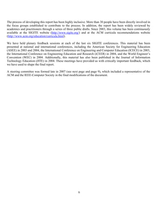 6
The process of developing this report has been highly inclusive. More than 30 people have been directly involved in
the focus groups established to contribute to the process. In addition, the report has been widely reviewed by
academics and practitioners through a series of three public drafts. Since 2003, this volume has been continuously
available at the SIGITE website (http://www.sigite.org/) and at the ACM curricula recommendations website
(http://www.acm.org/education/curricula.html).
We have held plenary feedback sessions at each of the last six SIGITE conferences. This material has been
presented at national and international conferences, including the American Society for Engineering Education
(ASEE) in 2003 and 2004, the International Conference on Engineering and Computer Education (ICECE) in 2003,
the International Conference on Engineering Education and Research (iCEER) in 2004, and the World Engineer’s
Convention (WEC) in 2004. Additionally, this material has also been published in the Journal of Information
Technology Education (JITE) in 2004. These meetings have provided us with critically important feedback, which
we have used to shape the final report.
A steering committee was formed late in 2007 (see next page and page 9), which included a representative of the
ACM and the IEEE-Computer Society in the final modifications of the document.
 