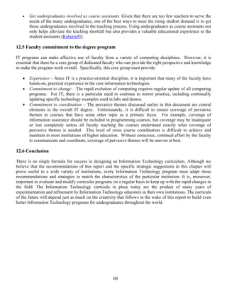 60
• Get undergraduates involved as course assistants. Given that there are too few teachers to serve the
needs of the many undergraduates, one of the best ways to meet the rising student demand is to get
those undergraduates involved in the teaching process. Using undergraduates as course assistants not
only helps alleviate the teaching shortfall but also provides a valuable educational experience to the
student assistants [Roberts95].
12.5 Faculty commitment to the degree program
IT programs can make effective use of faculty from a variety of computing disciplines. However, it is
essential that there be a core group of dedicated faculty who can provide the right perspective and knowledge
to make the program work overall. Specifically, this core group must provide:
• Experience – Since IT is a practice-oriented discipline, it is important that many of the faculty have
hands-on, practical experience in the core information technologies.
• Commitment to change – The rapid evolution of computing requires regular update of all computing
programs. For IT, there is a particular need to continue to mirror practice, including continually
updating specific technology examples used in labs and demos.
• Commitment to coordination – The pervasive themes discussed earlier in this document are central
elements in the overall IT degree. Unfortunately, it is difficult to ensure coverage of pervasive
themes in courses that have some other topic as a primary focus. For example, coverage of
information assurance should be included in programming courses, but coverage may be inadequate
or lost completely unless all faculty teaching the courses understand exactly what coverage of
pervasive themes is needed. This level of cross course coordination is difficult to achieve and
maintain in most institutions of higher education. Without conscious, continual effort by the faculty
to communicate and coordinate, coverage of pervasive themes will be uneven at best.
12.6 Conclusion
There is no single formula for success in designing an Information Technology curriculum. Although we
believe that the recommendations of this report and the specific strategic suggestions in this chapter will
prove useful to a wide variety of institutions, every Information Technology program must adapt those
recommendations and strategies to match the characteristics of the particular institution. It is, moreover,
important to evaluate and modify curricular programs on a regular basis to keep up with the rapid changes in
the field. The Information Technology curricula in place today are the product of many years of
experimentation and refinement by Information Technology educators in their own institutions. The curricula
of the future will depend just as much on the creativity that follows in the wake of this report to build even
better Information Technology programs for undergraduates throughout the world.
 