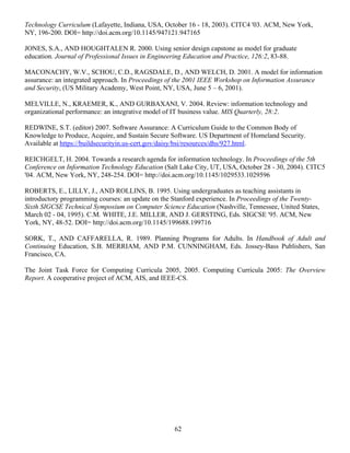 62
Technology Curriculum (Lafayette, Indiana, USA, October 16 - 18, 2003). CITC4 '03. ACM, New York,
NY, 196-200. DOI= http://doi.acm.org/10.1145/947121.947165
JONES, S.A., AND HOUGHTALEN R. 2000. Using senior design capstone as model for graduate
education. Journal of Professional Issues in Engineering Education and Practice, 126:2, 83-88.
MACONACHY, W.V., SCHOU, C.D., RAGSDALE, D., AND WELCH, D. 2001. A model for information
assurance: an integrated approach. In Proceedings of the 2001 IEEE Workshop on Information Assurance
and Security, (US Military Academy, West Point, NY, USA, June 5 – 6, 2001).
MELVILLE, N., KRAEMER, K., AND GURBAXANI, V. 2004. Review: information technology and
organizational performance: an integrative model of IT business value. MIS Quarterly, 28:2.
REDWINE, S.T. (editor) 2007. Software Assurance: A Curriculum Guide to the Common Body of
Knowledge to Produce, Acquire, and Sustain Secure Software. US Department of Homeland Security.
Available at https://buildsecurityin.us-cert.gov/daisy/bsi/resources/dhs/927.html.
REICHGELT, H. 2004. Towards a research agenda for information technology. In Proceedings of the 5th
Conference on Information Technology Education (Salt Lake City, UT, USA, October 28 - 30, 2004). CITC5
'04. ACM, New York, NY, 248-254. DOI= http://doi.acm.org/10.1145/1029533.1029596
ROBERTS, E., LILLY, J., AND ROLLINS, B. 1995. Using undergraduates as teaching assistants in
introductory programming courses: an update on the Stanford experience. In Proceedings of the Twenty-
Sixth SIGCSE Technical Symposium on Computer Science Education (Nashville, Tennessee, United States,
March 02 - 04, 1995). C.M. WHITE, J.E. MILLER, AND J. GERSTING, Eds. SIGCSE '95. ACM, New
York, NY, 48-52. DOI= http://doi.acm.org/10.1145/199688.199716
SORK, T., AND CAFFARELLA, R. 1989. Planning Programs for Adults. In Handbook of Adult and
Continuing Education, S.B. MERRIAM, AND P.M. CUNNINGHAM, Eds. Jossey-Bass Publishers, San
Francisco, CA.
The Joint Task Force for Computing Curricula 2005, 2005. Computing Curricula 2005: The Overview
Report. A cooperative project of ACM, AIS, and IEEE-CS.
 