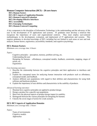 71
Human Computer Interaction (HCI) – 20 core hours
HCI. Human Factors
HCI. HCI Aspects of Application Domains
HCI. Human-Centered Evaluation
HCI. Developing Effective Interfaces
HCI. Accessibility
HCI. Emerging Technologies
HCI. Human-Centered Computing
A key component to the discipline of Information Technology is the understanding and the advocacy of the
user in the development of IT applications and systems. IT graduates must develop a mind-set that
recognizes the importance of users and organizational contexts. They must employ user-centered
methodologies in the development, evaluation, and deployment of IT applications and systems. This
requires graduates to develop knowledge of HCI, including but not limited to such areas as user and task
analysis, human factors, ergonomics, accessibility standards, and cognitive psychology.
HCI. Human Factors
Minimum core coverage time: 6 hours
Topics:
Cognitive principles – perception, memory, problem solving, etc.
Understanding the user
Designing for humans – affordances, conceptual models, feedback, constraints, mapping, stages of
action, etc.
Ergonomics
Core learning outcomes:
1. Describe the relationship between the cognitive principles and their application to interfaces and
products.
2. Explain the conceptual terms for analyzing human interaction with products such as affordance,
conceptual model, and feedback.
3. Analyze different user populations with regard to their abilities and characteristics for using both
software and hardware products.
4. Explain the importance of user abilities and characteristics in the usability of products.
Advanced learning outcomes:
1. Illustrate how cognitive principles are applied to product design.
2. Design a product for a specific user population.
3. Show how the physical aspects of product design impact its usability.
4. Distinguish between the various principles for designing for humans.
5. Classify the seven stages of action for a task scenario.
HCI. HCI Aspects of Application Domains
Minimum core coverage time: 3 hours
Topics:
Types of environments
Cognitive models
Approaches
 