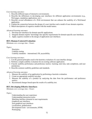 72
Core learning outcomes:
1. Describe different types of interactive environments.
2. Describe the differences in developing user interfaces for different application environments (e.g.,
Web pages, standalone applications, etc.).
3. Describe several affordances of a Web environment that can enhance the usability of a Web-based
application.
4. Explain the connection between the design of a user interface and a model of user domain expertise.
5. Match descriptions of cognitive models with the model names.
Advanced learning outcomes:
1. Develop user interfaces for domain specific applications.
2. Integrate domain experts’ knowledge into specific requirements for domain-specific user interfaces.
3. Apply cognitive models to the design of application user interfaces.
HCI. Human-Centered Evaluation
Minimum core coverage time: 3 hours
Topics:
Heuristics
Usability testing
Usability standards – international, OS, accessibility
Core learning outcomes:
1. List the general principles used in the heuristic evaluation of a user interface design.
2. Perform a simple usability evaluation for an existing software application.
3. Classify usability performance and preference metrics: learning, task time, task completion, and user
satisfaction.
4. Describe common usability guidelines and standards.
Advanced learning outcomes:
1. Measure the usability of an application by performing a heuristic evaluation.
2. Create an appropriate usability test plan.
3. Measure the usability of a product by analyzing the data from the performance and preference
metrics.
4. Recommend changes based upon the results of a usability test.
HCI. Developing Effective Interfaces
Minimum core coverage time: 3 hours
Topics:
Understanding the user experience
Understanding interaction styles
Matching interface elements to user requirements
Graphical user interfaces
Non-graphical user interfaces
Localization, globalization
Development tools - environments, HTML
Prototyping
 