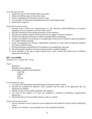 73
Core learning outcomes:
1. Explain how the UI and usability affect one another.
2. Define the different types of interaction styles.
3. Select an appropriate UI interaction style for a task.
4. List examples of localization and globalization that would impact design.
5. Implement a simple UI.
Advanced learning outcomes:
1. Describe ways in which users’ characteristics (i.e., age, education, cultural differences, etc.) require
adaptation of a user interface to increase effectiveness.
2. Describe techniques for developing prototypes of user interfaces.
3. Describe user interface options for devices that do not support visual user interfaces.
4. Critique the differences between low-fidelity and high-fidelity prototyping.
5. Design a low-fidelity GUI prototype for an application which can be evaluated to guide development
for a higher-fidelity prototype.
6. Using a prototyping tool, develop a high-fidelity prototype of a GUI which incorporates feedback
from early usability testing.
7. Develop prototypes using different I/O modalities to accomplish the same task.
8. Develop prototype interfaces for devices that do not have graphical displays.
9. Given examples of the type of input required from a user, evaluate the effectiveness of different
interaction style options.
HCI. Accessibility
Minimum core coverage time: 2 hours
Topics:
Biometrics
Repetitive stress syndrome
Accessibility guidelines and regulations
ADA 508
NIMAS
UDL
WCAG
Core learning outcomes:
1. List some of the advantages and disadvantages of biometric access control.
2. Describe the symptoms of repetitive stress syndrome and list some of the approaches that can
ameliorate the problem.
3. Identify sources of accessibility guidelines and standards.
4. List some of the impacts of at least one guideline or standard on designing computer-based
applications.
5. Demonstrate the use of accessibility features, such as a narrator.
Advanced learning outcomes:
1. Choose a biometric access system for a given application and include the criteria used for making the
choice.
2. Design a new interface to accommodate users with a particular disability.
 