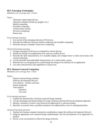 74
HCI. Emerging Technologies
Minimum core coverage time: 2 hours
Topics:
Alternative input/output devices
Alternative displays (heads-up, goggles, etc.)
Mobile computing
Wearable computing
Virtual reality systems
Pervasive computing
Sensor-nets
Core learning outcomes:
1. List several of the emerging alternative I/O devices.
2. Describe the difference between mobile computing and wearable computing.
3. Describe and give examples of pervasive computing.
Advanced learning outcomes:
1. Critique emerging I/O devices as compared to current devices.
2. Modify the design of an application to be used on a mobile device.
3. Describe the ideal characteristics of a wearable display and compare these to what can be done with
current technology.
4. List the desirable and undesirable characteristics of a virtual reality system.
5. Illustrate how an emerging device could change the design of an interface for an application.
6. List some characteristics and capabilities of sensor nets.
HCI. Human-Centered Computing
Minimum core coverage time: 1 hour
Topics:
Human-centered design methods
Software development lifecycle
User analysis – profiles, personas
Social computing
Task analysis
Scenarios
Use cases
Core learning outcomes:
1. Explain the characteristics of human-centered design methods.
2. List the advantages and disadvantages for using a human-centered software development approach.
3. Identify a situation in which a user need can be addressed by a software product.
4. Describe, in scenario form, a problem situation to be addressed by a new or redesigned product.
Advanced learning outcomes:
1. Explain how human-computer interaction considerations impact the software development lifecycle.
2. Integrate appropriate user-centered design methodologies into the development of an application or
product.
3. Survey a user environment to effectively design software.
 