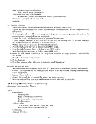 77
Security implementation mechanisms
Gates, guards, guns; cryptography
Information assurance analysis model
MSR model*; threats; vulnerabilities; attacks; countermeasures
Disaster recovery (natural and man-made)
Forensics
Core learning outcomes:
1. Briefly describe the history of the field of Information Assurance and Security.
2. Explain the relationship between threats, vulnerabilities, countermeasures, attacks, compromises and
remediation.
3. Give examples of how IT system components (e.g. servers, routers, people, software) can be
countermeasures, vulnerabilities, and also threats.
4. Explain the security mindset and the role of "paranoia" in that mindset.
5. Explain and give examples of why information assurance and security must be "built in" to design
and architecture from the beginning to be most effective.
6. Outline the system life-cycle and its relationship to security.
7. Describe the Security Services as defined by the MSR model.
8. Describe the Information States as defined by the MSR model.
9. Describe the Countermeasures as defined by the MSR model.
10. Given the MSR model, explain how the components interrelate to categorize threats, vulnerabilities
and attacks.
11. Describe a disaster recovery scenario.
12. Define forensics.
13. Describe a situation where a forensic investigation would be necessary.
Advanced learning outcomes:
1. Describe the major developments in the field of IAS and analyze the reasons for those developments.
2. Choose a development that has had significant impact on the field of IAS and explain the reason(s)
why it is significant.
3. Prepare a threat analysis.
4. Given a threat analysis, recommend the appropriate countermeasures.
5. Demonstrate the ability to preserve evidence necessary for a forensic investigation.
IAS. Security Mechanisms (Countermeasures)
Minimum core coverage time: 5 hours
Topics:
Cryptography
Cryptosystems
Keys: symmetric & asymmetric
Performance (software/hardware)
Implementation
Authentication
"Who you are, what you have, what you know"
Bio-authentication (use of biometrics)
Redundancy
Intrusion detection
 