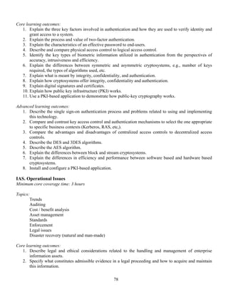 78
Core learning outcomes:
1. Explain the three key factors involved in authentication and how they are used to verify identity and
grant access to a system.
2. Explain the process and value of two-factor authentication.
3. Explain the characteristics of an effective password to end-users.
4. Describe and compare physical access control to logical access control.
5. Identify the key types of biometric information utilized in authentication from the perspectives of
accuracy, intrusiveness and efficiency.
6. Explain the differences between symmetric and asymmetric cryptosystems, e.g., number of keys
required, the types of algorithms used, etc.
7. Explain what is meant by integrity, confidentiality, and authentication.
8. Explain how cryptosystems offer integrity, confidentiality and authentication.
9. Explain digital signatures and certificates.
10. Explain how public key infrastructure (PKI) works.
11. Use a PKI-based application to demonstrate how public-key cryptography works.
Advanced learning outcomes:
1. Describe the single sign-on authentication process and problems related to using and implementing
this technology.
2. Compare and contrast key access control and authentication mechanisms to select the one appropriate
to specific business contexts (Kerberos, RAS, etc,).
3. Compare the advantages and disadvantages of centralized access controls to decentralized access
controls.
4. Describe the DES and 3DES algorithms.
5. Describe the AES algorithm.
6. Explain the differences between block and stream cryptosystems.
7. Explain the differences in efficiency and performance between software based and hardware based
cryptosystems.
8. Install and configure a PKI-based application.
IAS. Operational Issues
Minimum core coverage time: 3 hours
Topics:
Trends
Auditing
Cost / benefit analysis
Asset management
Standards
Enforcement
Legal issues
Disaster recovery (natural and man-made)
Core learning outcomes:
1. Describe legal and ethical considerations related to the handling and management of enterprise
information assets.
2. Specify what constitutes admissible evidence in a legal proceeding and how to acquire and maintain
this information.
 