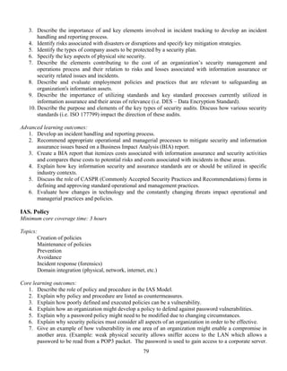 79
3. Describe the importance of and key elements involved in incident tracking to develop an incident
handling and reporting process.
4. Identify risks associated with disasters or disruptions and specify key mitigation strategies.
5. Identify the types of company assets to be protected by a security plan.
6. Specify the key aspects of physical site security.
7. Describe the elements contributing to the cost of an organization’s security management and
operations process and their relation to risks and losses associated with information assurance or
security related issues and incidents.
8. Describe and evaluate employment policies and practices that are relevant to safeguarding an
organization's information assets.
9. Describe the importance of utilizing standards and key standard processes currently utilized in
information assurance and their areas of relevance (i.e. DES – Data Encryption Standard).
10. Describe the purpose and elements of the key types of security audits. Discuss how various security
standards (i.e. ISO 177799) impact the direction of these audits.
Advanced learning outcomes:
1. Develop an incident handling and reporting process.
2. Recommend appropriate operational and managerial processes to mitigate security and information
assurance issues based on a Business Impact Analysis (BIA) report.
3. Create a BIA report that itemizes costs associated with information assurance and security activities
and compares these costs to potential risks and costs associated with incidents in these areas.
4. Explain how key information security and assurance standards are or should be utilized in specific
industry contexts.
5. Discuss the role of CASPR (Commonly Accepted Security Practices and Recommendations) forms in
defining and approving standard operational and management practices.
6. Evaluate how changes in technology and the constantly changing threats impact operational and
managerial practices and policies.
IAS. Policy
Minimum core coverage time: 3 hours
Topics:
Creation of policies
Maintenance of policies
Prevention
Avoidance
Incident response (forensics)
Domain integration (physical, network, internet, etc.)
Core learning outcomes:
1. Describe the role of policy and procedure in the IAS Model.
2. Explain why policy and procedure are listed as countermeasures.
3. Explain how poorly defined and executed policies can be a vulnerability.
4. Explain how an organization might develop a policy to defend against password vulnerabilities.
5. Explain why a password policy might need to be modified due to changing circumstances.
6. Explain why security policies must consider all aspects of an organization in order to be effective.
7. Give an example of how vulnerability in one area of an organization might enable a compromise in
another area. (Example: weak physical security allows sniffer access to the LAN which allows a
password to be read from a POP3 packet. The password is used to gain access to a corporate server.
 