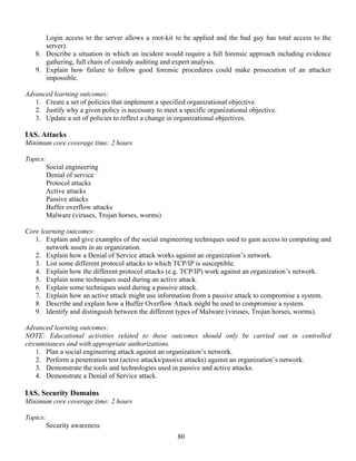 80
Login access to the server allows a root-kit to be applied and the bad guy has total access to the
server).
8. Describe a situation in which an incident would require a full forensic approach including evidence
gathering, full chain of custody auditing and expert analysis.
9. Explain how failure to follow good forensic procedures could make prosecution of an attacker
impossible.
Advanced learning outcomes:
1. Create a set of policies that implement a specified organizational objective.
2. Justify why a given policy is necessary to meet a specific organizational objective.
3. Update a set of policies to reflect a change in organizational objectives.
IAS. Attacks
Minimum core coverage time: 2 hours
Topics:
Social engineering
Denial of service
Protocol attacks
Active attacks
Passive attacks
Buffer overflow attacks
Malware (viruses, Trojan horses, worms)
Core learning outcomes:
1. Explain and give examples of the social engineering techniques used to gain access to computing and
network assets in an organization.
2. Explain how a Denial of Service attack works against an organization’s network.
3. List some different protocol attacks to which TCP/IP is susceptible.
4. Explain how the different protocol attacks (e.g. TCP/IP) work against an organization’s network.
5. Explain some techniques used during an active attack.
6. Explain some techniques used during a passive attack.
7. Explain how an active attack might use information from a passive attack to compromise a system.
8. Describe and explain how a Buffer Overflow Attack might be used to compromise a system.
9. Identify and distinguish between the different types of Malware (viruses, Trojan horses, worms).
Advanced learning outcomes:
NOTE: Educational activities related to these outcomes should only be carried out in controlled
circumstances and with appropriate authorizations.
1. Plan a social engineering attack against an organization’s network.
2. Perform a penetration test (active attacks/passive attacks) against an organization’s network.
3. Demonstrate the tools and technologies used in passive and active attacks.
4. Demonstrate a Denial of Service attack.
IAS. Security Domains
Minimum core coverage time: 2 hours
Topics:
Security awareness
 