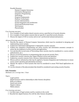 81
Possible Domains:
Human-Computer Interaction
Information Management
Integrative Programming
Networking
Program Fundamentals
Platform Technologies
System Administration
System Integration and Architecture
Social and Professional Issues
Web Systems
Physical plant
Core learning outcomes:
1. Give examples of and explain shared concerns across a specified set of security domains.
2. Give examples of and explain concerns that are specific to specified security domains.
3. Discuss the impact of IAS on society and on one’s professional and personal practice.
Advanced learning outcomes:
1. Describe the aspects of Human-Computer Interactions which must be considered in designing and
implementing secure systems.
2. Explain how Information Management is impacted by security concerns.
3. Explain how Integrative Programming can utilize security and information assurance concepts to
ensure the development of secure systems and applications.
4. List and describe several areas of Networking where security must be considered (i.e. access control,
authentication, etc.).
5. Discuss several best practices in programming that can prevent security flaws.
6. Explain how security concerns may impact Platform section and operation.
7. Explain key security concerns from a Systems Administration perspective.
8. Discuss policies and practices that may be applied to Systems Integration and Architectures to ensure
secure system operation and information assurance.
9. Identify the aspects of Web Systems that must be considered to ensure Web based applications are
secure.
10. List the elements of the physical plant that should be considered in preventing security breaches.
IAS. Forensics
Minimum core coverage time: 1 hour
Topics:
Legal systems
Digital forensics and its relationship to other forensic disciplines
Rules of evidence
Search and seizure
Digital evidence
Media analysis
Core learning outcomes:
1. List three types of legal systems used by countries in the world.
2. Describe how digital forensics fits with the other forensic disciplines.
 