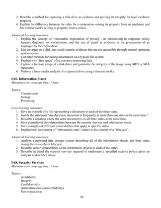 82
3. Describe a method for capturing a disk drive as evidence and proving its integrity for legal evidence
purposes.
4. Explain the difference between the rules for a corporation seizing its property from an employee and
law enforcement’s seizing of property from a citizen.
Advanced learning outcomes:
1. Explain the concept of “reasonable expectation of privacy”, its relationship to corporate policy
banners displayed on workstations, and the use of email as evidence in the prosecution of an
employee by the corporation.
2. List the areas on a disk that could contain evidence that are not accessible through normal operating
system access.
3. List three methods for hiding information on a typical file system.
4. Explain why “free space” often contains interesting data.
5. Capture a forensic image of a disk drive and guarantee the integrity of the image using MD5 or SHA
signatures.
6. Perform a basic media analysis of a captured drive using a forensic toolkit.
IAS. Information States
Minimum core coverage time: 1 hour
Topics:
Transmission
Storage
Processing
Core learning outcomes:
1. Give an example of a file representing a document in each of the three states.
2. Justify the statement “An electronic document is frequently in more than one state at the same time.”
3. Describe a situation where the same document is in all three states at the same time.
4. Give examples of the relationships between the security services and information states.
5. Give examples of different vulnerabilities that apply to specific states.
6. Explain how the concept of “information state” relates to the concept of a “lifecycle”.
Advanced learning outcomes:
1. Analyze a proposed data storage system describing all of the information objects and their states
during the entire object lifecycle.
2. Describe some vulnerabilities of the information objects in each of the states.
3. Describe in detail the security services required to implement a specified security policy given an
analysis as described above.
IAS. Security Services
Minimum core coverage time: 1 hour
Topics:
Availability
Integrity
Confidentiality
Authentication (source reliability)
Non-repudiation
 