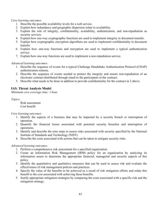 83
Core learning outcomes:
1. Describe the possible availability levels for a web service.
2. Explain how redundancy and geographic dispersion relate to availability.
3. Explain the role of integrity, confidentiality, availability, authentication, and non-repudiation as
security services.
4. Explain how one-way cryptographic functions are used to implement integrity in document transfer.
5. Explain how cryptographic encryption algorithms are used to implement confidentiality in document
transfer.
6. Explain how one-way functions and encryption are used to implement a typical authentication
service.
7. Explain how one-way functions are used to implement a non-repudiation service.
Advanced learning outcomes:
1. Describe the sequence of events for a typical Challenge Handshake Authentication Protocol (CHAP)
authentication scheme.
2. Describe the sequence of events needed to protect the integrity and ensure non-repudiation of an
electronic contract distributed through email to the participants in the contract.
3. Describe what needs to be done in addition to provide confidentiality for the contract in 2 above.
IAS. Threat Analysis Model
Minimum core coverage time: 1 hour
Topics:
Risk assessment
Cost benefit
Core learning outcomes:
1. Identify the aspects of a business that may be impacted by a security breach or interruption of
operation.
2. Quantify the financial losses associated with potential security breaches and interruption of
operations.
3. Identify and describe the nine steps to assess risks associated with security specified by the National
Institute of Standards and Technology (NIST).
4. Describe the costs associated with actions that can be taken to mitigate security risks.
Advanced learning outcomes:
1. Perform a comprehensive risk assessment for a specified organization.
2. Create an Information Risk Management (IRM) policy for an organization by analyzing its
information assets to determine the appropriate financial, managerial and security aspects of this
policy.
3. Identify the quantitative and qualitative measures that can be used to assess risk and evaluate the
effectiveness of risk management policies and practices.
4. Specify the value of the benefits to be achieved as a result of risk mitigation efforts and relate this
benefit to the cost associated with achieving these benefits.
5. Justify appropriate mitigation strategies by comparing the costs associated with a specific risk and the
mitigation strategy.
 