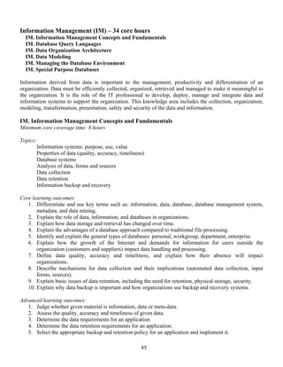 85
Information Management (IM) – 34 core hours
IM. Information Management Concepts and Fundamentals
IM. Database Query Languages
IM. Data Organization Architecture
IM. Data Modeling
IM. Managing the Database Environment
IM. Special Purpose Databases
Information derived from data is important to the management, productivity and differentiation of an
organization. Data must be efficiently collected, organized, retrieved and managed to make it meaningful to
the organization. It is the role of the IT professional to develop, deploy, manage and integrate data and
information systems to support the organization. This knowledge area includes the collection, organization,
modeling, transformation, presentation, safety and security of the data and information.
IM. Information Management Concepts and Fundamentals
Minimum core coverage time: 8 hours
Topics:
Information systems: purpose, use, value
Properties of data (quality, accuracy, timeliness)
Database systems
Analysis of data, forms and sources
Data collection
Data retention
Information backup and recovery
Core learning outcomes:
1. Differentiate and use key terms such as: information, data, database, database management system,
metadata, and data mining.
2. Explain the role of data, information, and databases in organizations.
3. Explain how data storage and retrieval has changed over time.
4. Explain the advantages of a database approach compared to traditional file processing.
5. Identify and explain the general types of databases: personal, workgroup, department, enterprise.
6. Explain how the growth of the Internet and demands for information for users outside the
organization (customers and suppliers) impact data handling and processing.
7. Define data quality, accuracy and timeliness, and explain how their absence will impact
organizations.
8. Describe mechanisms for data collection and their implications (automated data collection, input
forms, sources).
9. Explain basic issues of data retention, including the need for retention, physical storage, security.
10. Explain why data backup is important and how organizations use backup and recovery systems.
Advanced learning outcomes:
1. Judge whether given material is information, data or meta-data.
2. Assess the quality, accuracy and timeliness of given data.
3. Determine the data requirements for an application.
4. Determine the data retention requirements for an application.
5. Select the appropriate backup and retention policy for an application and implement it.
 