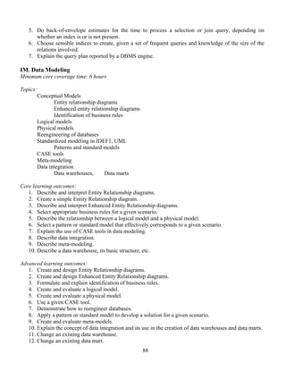88
5. Do back-of-envelope estimates for the time to process a selection or join query, depending on
whether an index is or is not present.
6. Choose sensible indices to create, given a set of frequent queries and knowledge of the size of the
relations involved.
7. Explain the query plan reported by a DBMS engine.
IM. Data Modeling
Minimum core coverage time: 6 hours
Topics:
Conceptual Models
Entity relationship diagrams
Enhanced entity relationship diagrams
Identification of business rules
Logical models
Physical models
Reengineering of databases
Standardized modeling in IDEF1, UML
Patterns and standard models
CASE tools
Meta-modeling
Data integration
Data warehouses, Data marts
Core learning outcomes:
1. Describe and interpret Entity Relationship diagrams.
2. Create a simple Entity Relationship diagram.
3. Describe and interpret Enhanced Entity Relationship diagrams.
4. Select appropriate business rules for a given scenario.
5. Describe the relationship between a logical model and a physical model.
6. Select a pattern or standard model that effectively corresponds to a given scenario.
7. Explain the use of CASE tools in data modeling.
8. Describe data integration.
9. Describe meta-modeling.
10. Describe a data warehouse, its basic structure, etc.
Advanced learning outcomes:
1. Create and design Entity Relationship diagrams.
2. Create and design Enhanced Entity Relationship diagrams.
3. Formulate and explain identification of business rules.
4. Create and evaluate a logical model.
5. Create and evaluate a physical model.
6. Use a given CASE tool.
7. Demonstrate how to reengineer databases.
8. Apply a pattern or standard model to develop a solution for a given scenario.
9. Create and evaluate meta-models.
10. Explain the concept of data integration and its use in the creation of data warehouses and data marts.
11. Change an existing data warehouse.
12. Change an existing data mart.
 
