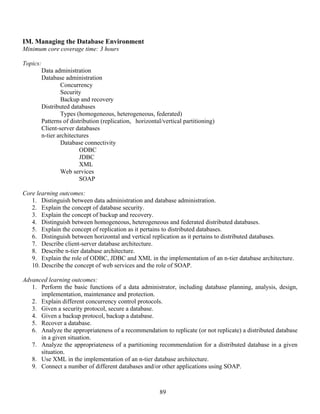 89
IM. Managing the Database Environment
Minimum core coverage time: 3 hours
Topics:
Data administration
Database administration
Concurrency
Security
Backup and recovery
Distributed databases
Types (homogeneous, heterogeneous, federated)
Patterns of distribution (replication, horizontal/vertical partitioning)
Client-server databases
n-tier architectures
Database connectivity
ODBC
JDBC
XML
Web services
SOAP
Core learning outcomes:
1. Distinguish between data administration and database administration.
2. Explain the concept of database security.
3. Explain the concept of backup and recovery.
4. Distinguish between homogeneous, heterogeneous and federated distributed databases.
5. Explain the concept of replication as it pertains to distributed databases.
6. Distinguish between horizontal and vertical replication as it pertains to distributed databases.
7. Describe client-server database architecture.
8. Describe n-tier database architecture.
9. Explain the role of ODBC, JDBC and XML in the implementation of an n-tier database architecture.
10. Describe the concept of web services and the role of SOAP.
Advanced learning outcomes:
1. Perform the basic functions of a data administrator, including database planning, analysis, design,
implementation, maintenance and protection.
2. Explain different concurrency control protocols.
3. Given a security protocol, secure a database.
4. Given a backup protocol, backup a database.
5. Recover a database.
6. Analyze the appropriateness of a recommendation to replicate (or not replicate) a distributed database
in a given situation.
7. Analyze the appropriateness of a partitioning recommendation for a distributed database in a given
situation.
8. Use XML in the implementation of an n-tier database architecture.
9. Connect a number of different databases and/or other applications using SOAP.
 