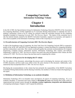 9
Computing Curricula
Information Technology Volume
Chapter 1
Introduction
In the fall of 2003, the Special-Interest Group for Information Technology Education (SIGITE) of the Association
for Computing Machinery (ACM) established an IT Curriculum Writing Subcommittee to undertake the task of
drafting a preliminary version of an IT volume for inclusion within the curriculum structure for the computing
disciplines included in Computing Curricula 2005: The Overview Report. The charter of this committee was to
take the material already created by the SIGITE Curriculum Committee, augment it as necessary, and organize it
into a form acceptable as the Information Technology volume of the Computing Curricula Series.
1.1 Overall structure of Computing Curricula 2005: The Overview Report
In light of the broadening scope of computing, the Joint Task Force for Computing Curricula 2005 (a cooperative
project of the ACM, AIS, and IEEE-CS) was appointed to produce a volume describing five computing disciplines
and their relationship to each other. This volume would pull together the curricular recommendations for Computer
Engineering, Computer Science, Information Systems, Information Technology (this volume), and Software
Engineering. A draft of CC 2005: The Overview Report was used in the early development of this volume; the final
version of CC 2005: The Overview Report has also been used in completing this volume.
1.2 Overview of the process for developing this IT volume
We, the authors of this document, acknowledge the process used in developing the structure and content of the
CC2001 document, and have made every effort to have the same structure in this document. Additionally, some
material has been incorporated from CC 2005: The Overview Report.
Developing the recommendations in this volume has been primarily the responsibility of the SIGITE Curriculum
Committee-Writing Subcommittee and the Steering Committee, the members of which are listed at the beginning of
this report.
1.3 Definition of Information Technology as an academic discipline
Information Technology (IT) in its broadest sense encompasses all aspects of computing technology. IT, as an
academic discipline, is concerned with issues related to advocating for users and meeting their needs within an
organizational and societal context through the selection, creation, application, integration and administration
of computing technologies. Chapters 3 and 5 expand this definition.
 