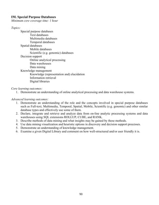 90
IM. Special Purpose Databases
Minimum core coverage time: 1 hour
Topics:
Special purpose databases
Text databases
Multimedia databases
Temporal databases
Spatial databases
Mobile databases
Scientific (e.g. genomic) databases
Decision support
Online analytical processing
Data warehouses
Data mining
Knowledge management
Knowledge (representation and) elucidation
Information retrieval
Digital libraries
Core learning outcomes:
1. Demonstrate an understanding of online analytical processing and data warehouse systems.
Advanced learning outcomes:
1. Demonstrate an understanding of the role and the concepts involved in special purpose databases
such as Full-text, Multimedia, Temporal, Spatial, Mobile, Scientific (e.g. genomic) and other similar
database types and effectively use some of them.
2. Declare, integrate and retrieve and analyze data from on-line analytic processing systems and data
warehouses using SQL extensions ROLLUP, CUBE, and RANK.
3. Describe methods of data mining and what insights may be gained by these methods.
4. Use data mining visualization and heuristic options in discovery and decision support processes.
5. Demonstrate an understanding of knowledge management.
6. Examine a given Digital Library and comment on how well-structured and/or user friendly it is.
 