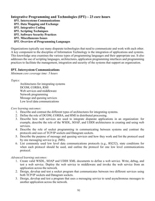 91
Integrative Programming and Technologies (IPT) – 23 core hours
IPT. Intersystems Communications
IPT. Data Mapping and Exchange
IPT. Integrative Coding
IPT. Scripting Techniques
IPT. Software Security Practices
IPT. Miscellaneous Issues
IPT. Overview of Programming Languages
Organizations typically use many disparate technologies that need to communicate and work with each other.
A key component to the discipline of Information Technology is the integration of applications and systems.
This knowledge area examines the various types of programming languages and their appropriate use. It also
addresses the use of scripting languages, architectures, application programming interfaces and programming
practices to facilitate the management, integration and security of the systems that support an organization.
IPT. Intersystem Communications
Minimum core coverage time: 5 hours
Topics:
Architectures for integrating systems
DCOM, CORBA, RMI
Web services and middleware
Network programming
Message and queuing services
Low level data communications
Core learning outcomes:
1. Describe and contrast the different types of architectures for integrating systems.
2. Define the role of DCOM, CORBA, and RMI in distributed processing.
3. Describe how web services are used to integrate disparate applications in an organization: for
example, describe the role of the WSDL, SOAP, and UDDI architectures in creating and using web
services.
4. Describe the role of socket programming in communicating between systems and contrast the
protocols and uses of TCP/IP sockets and Datagram sockets.
5. Describe the purpose of message and queuing services and how they work and list the protocol used
by one messaging service (e.g. JMS).
6. List commonly used low level data communications protocols (e.g., RS232), state conditions for
when each protocol should be used, and outline the protocol for one low level communications
protocol.
Advanced learning outcomes:
1. Create valid WSDL, SOAP and UDDI XML documents to define a web service. Write, debug, and
test a web service. Deploy the web service to middleware and invoke the web service from an
application across the network.
2. Design, develop and test a socket program that communicates between two different services using
both TCP/IP sockets and Datagram sockets.
3. Design, develop and test a program that uses a messaging service to send asynchronous messages to
another application across the network.
 