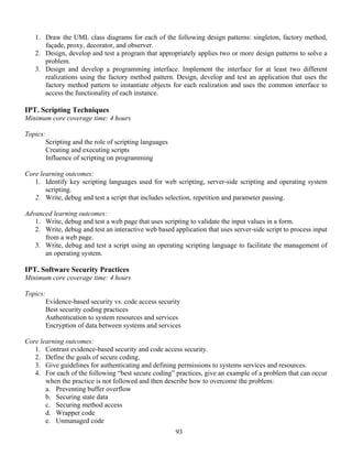 93
1. Draw the UML class diagrams for each of the following design patterns: singleton, factory method,
façade, proxy, decorator, and observer.
2. Design, develop and test a program that appropriately applies two or more design patterns to solve a
problem.
3. Design and develop a programming interface. Implement the interface for at least two different
realizations using the factory method pattern. Design, develop and test an application that uses the
factory method pattern to instantiate objects for each realization and uses the common interface to
access the functionality of each instance.
IPT. Scripting Techniques
Minimum core coverage time: 4 hours
Topics:
Scripting and the role of scripting languages
Creating and executing scripts
Influence of scripting on programming
Core learning outcomes:
1. Identify key scripting languages used for web scripting, server-side scripting and operating system
scripting.
2. Write, debug and test a script that includes selection, repetition and parameter passing.
Advanced learning outcomes:
1. Write, debug and test a web page that uses scripting to validate the input values in a form.
2. Write, debug and test an interactive web based application that uses server-side script to process input
from a web page.
3. Write, debug and test a script using an operating scripting language to facilitate the management of
an operating system.
IPT. Software Security Practices
Minimum core coverage time: 4 hours
Topics:
Evidence-based security vs. code access security
Best security coding practices
Authentication to system resources and services
Encryption of data between systems and services
Core learning outcomes:
1. Contrast evidence-based security and code access security.
2. Define the goals of secure coding.
3. Give guidelines for authenticating and defining permissions to systems services and resources.
4. For each of the following “best secure coding” practices, give an example of a problem that can occur
when the practice is not followed and then describe how to overcome the problem:
a. Preventing buffer overflow
b. Securing state data
c. Securing method access
d. Wrapper code
e. Unmanaged code
 