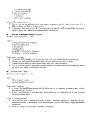 94
f. Validation of user input
g. Remote considerations
h. Protected objects
i. Serialization
j. Robust error handling
Advanced learning outcomes:
1. Develop and test an application that uses systems services to encrypt a data stream, send it to a
different system and decrypt the data stream.
2. Perform a security audit of the code of an existing system, identify problems that violate best security
coding practices and make recommendations to fix each problem.
IPT. Overview of Programming Languages
Minimum core coverage time: 1 hour
Topics:
History of programming languages
Programming paradigms
Effects of scale
Virtual machines
Compiled vs. interpretative languages
Application vs. scripting languages
Core learning outcomes:
1. Contrast the differences between the structured and object-oriented programming paradigms.
2. Diagram and label models for both a compiled program and an interpretative program.
3. Describe the benefits and weaknesses associated with using a virtual machine.
4. Give an example where an application language and a scripting language would be more appropriate
and give a valid reason to support your selection.
IPT. Miscellaneous Issues
Minimum core coverage time: 1 hour
Topics:
Adopt & adapt vs. make
Versioning and version control
Core learning outcomes:
1. List issues that should be considered when deciding whether to create new software or adapt existing
software to solve a problem.
2. Tell why it is important to version software and describe one mechanism that can be used to control
the versioning of software.
Advanced learning outcomes:
1. Use a version control system to create a new version of a software application, check out a module,
make modifications to the module, check the module back in, and then rebuild, deploy and test the
new version.
2. Install and set up a version control system for a new project.
 