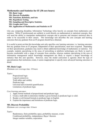 95
Mathematics and Statistics for IT (38 core hours)
MS. Basic Logic
MS. Discrete Probability
MS. Functions, Relations, and Sets
MS. Hypothesis Testing
MS. Sampling and Descriptive Statistics
MS. Graphs and Trees
MS. Application of Mathematics and Statistics to IT
Like any computing discipline, Information Technology relies heavily on concepts from mathematics and
statistics. While IT professionals are unlikely to work directly on mathematical or statistical concepts, they
will need the ability to manipulate mathematical concepts and to generate and interpret statistical data in
order to be successful in their careers. This knowledge unit describes the core concepts and learning
outcomes that any graduate from an IT program should have obtained.
It is useful to point out that this knowledge unit only specifies core learning outcomes, i.e. learning outcomes
that any graduate from an IT program, independent of their specialization, must have acquired. Depending
on their specialization, graduates may need to obtain additional knowledge of mathematics or statistics. For
example, students specializing in the areas of networking or platform technologies are likely to need to
become comfortable with a range of concepts from calculus, whereas students specializing in the area of
information management and/or knowledge management are likely to require a deeper knowledge of
statistics than this unit specifies. However, since the model curriculum is agnostic about the type of
specializations that institutions create, it seems inappropriate to specify more advanced learning outcomes in
detail.
MS. Basic Logic
Minimum core coverage time: 10 hours
Topics:
Propositional logic
Logical connectives
Truth tables and validity
Predicate logic
Universal and existential quantification
Limitations of predicate logic
Core learning outcomes:
1. Apply formal methods of propositional and predicate logic.
2. Create a truth table to determine whether a given formula in predicate logic is valid.
3. Render a well-formed formula in predicate logic in English.
4. Explain the importance and limitations of predicate logic.
MS. Discrete Probability
Minimum core coverage time: 6 hours
Topics:
Randomness, finite probability space, probability measure, events
Conditional probability, independence, Bayes’ theorem
Integer random variables, expectation
 