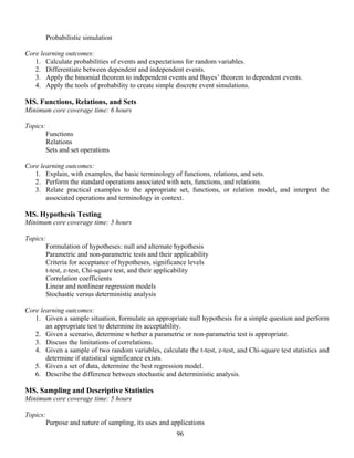 96
Probabilistic simulation
Core learning outcomes:
1. Calculate probabilities of events and expectations for random variables.
2. Differentiate between dependent and independent events.
3. Apply the binomial theorem to independent events and Bayes’ theorem to dependent events.
4. Apply the tools of probability to create simple discrete event simulations.
MS. Functions, Relations, and Sets
Minimum core coverage time: 6 hours
Topics:
Functions
Relations
Sets and set operations
Core learning outcomes:
1. Explain, with examples, the basic terminology of functions, relations, and sets.
2. Perform the standard operations associated with sets, functions, and relations.
3. Relate practical examples to the appropriate set, functions, or relation model, and interpret the
associated operations and terminology in context.
MS. Hypothesis Testing
Minimum core coverage time: 5 hours
Topics:
Formulation of hypotheses: null and alternate hypothesis
Parametric and non-parametric tests and their applicability
Criteria for acceptance of hypotheses, significance levels
t-test, z-test, Chi-square test, and their applicability
Correlation coefficients
Linear and nonlinear regression models
Stochastic versus deterministic analysis
Core learning outcomes:
1. Given a sample situation, formulate an appropriate null hypothesis for a simple question and perform
an appropriate test to determine its acceptability.
2. Given a scenario, determine whether a parametric or non-parametric test is appropriate.
3. Discuss the limitations of correlations.
4. Given a sample of two random variables, calculate the t-test, z-test, and Chi-square test statistics and
determine if statistical significance exists.
5. Given a set of data, determine the best regression model.
6. Describe the difference between stochastic and deterministic analysis.
MS. Sampling and Descriptive Statistics
Minimum core coverage time: 5 hours
Topics:
Purpose and nature of sampling, its uses and applications
 