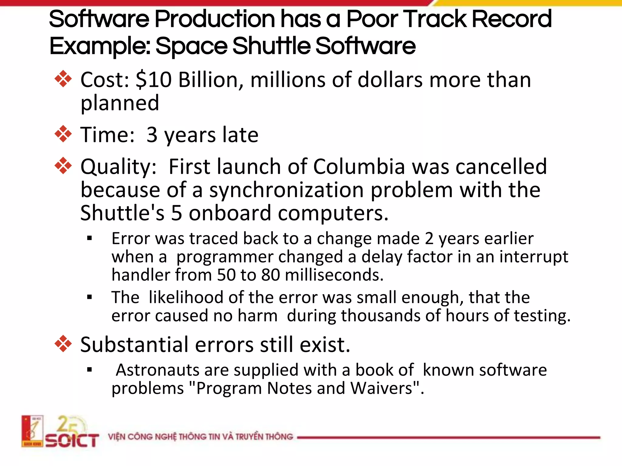 Software Production has a Poor Track Record
Example: Space Shuttle Software
❖ Cost: $10 Billion, millions of dollars more than
planned
❖ Time: 3 years late
❖ Quality: First launch of Columbia was cancelled
because of a synchronization problem with the
Shuttle's 5 onboard computers.
▪ Error was traced back to a change made 2 years earlier
when a programmer changed a delay factor in an interrupt
handler from 50 to 80 milliseconds.
▪ The likelihood of the error was small enough, that the
error caused no harm during thousands of hours of testing.
❖ Substantial errors still exist.
▪ Astronauts are supplied with a book of known software
problems "Program Notes and Waivers".
 