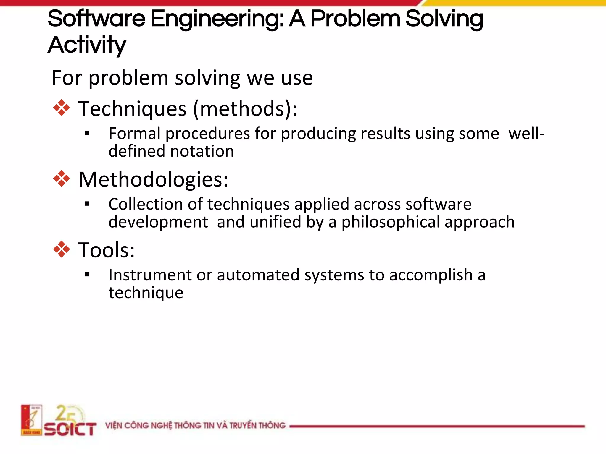 Software Engineering: A Problem Solving
Activity
For problem solving we use
❖ Techniques (methods):
▪ Formal procedures for producing results using some well-
defined notation
❖ Methodologies:
▪ Collection of techniques applied across software
development and unified by a philosophical approach
❖ Tools:
▪ Instrument or automated systems to accomplish a
technique
 