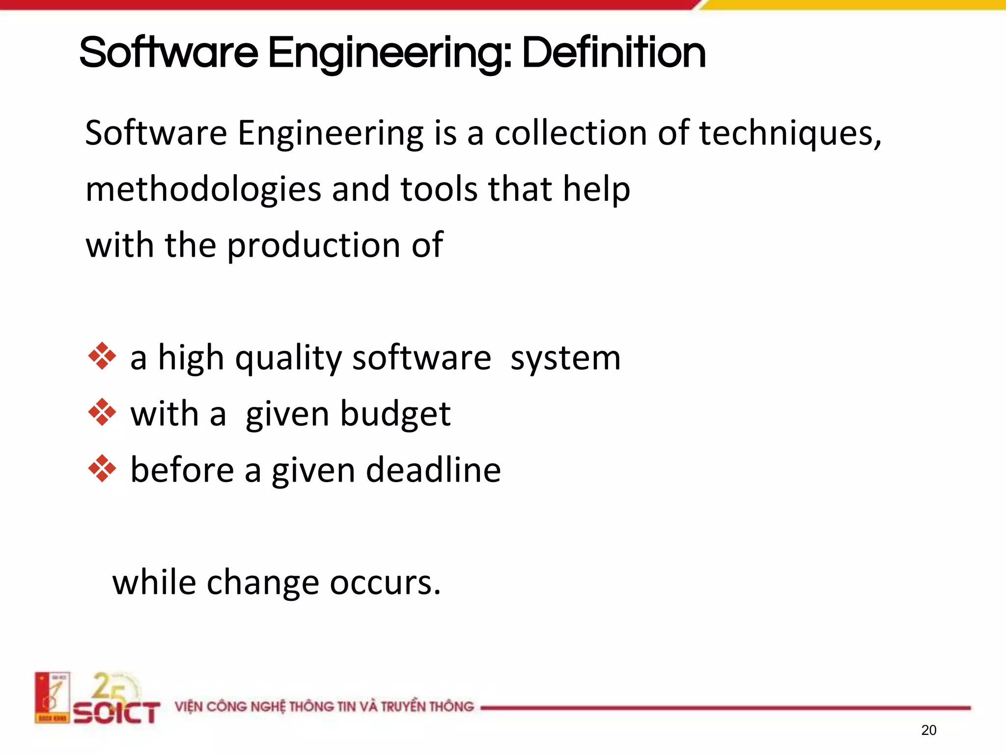 20
Software Engineering: Definition
Software Engineering is a collection of techniques,
methodologies and tools that help
with the production of
❖ a high quality software system
❖ with a given budget
❖ before a given deadline
while change occurs.
 