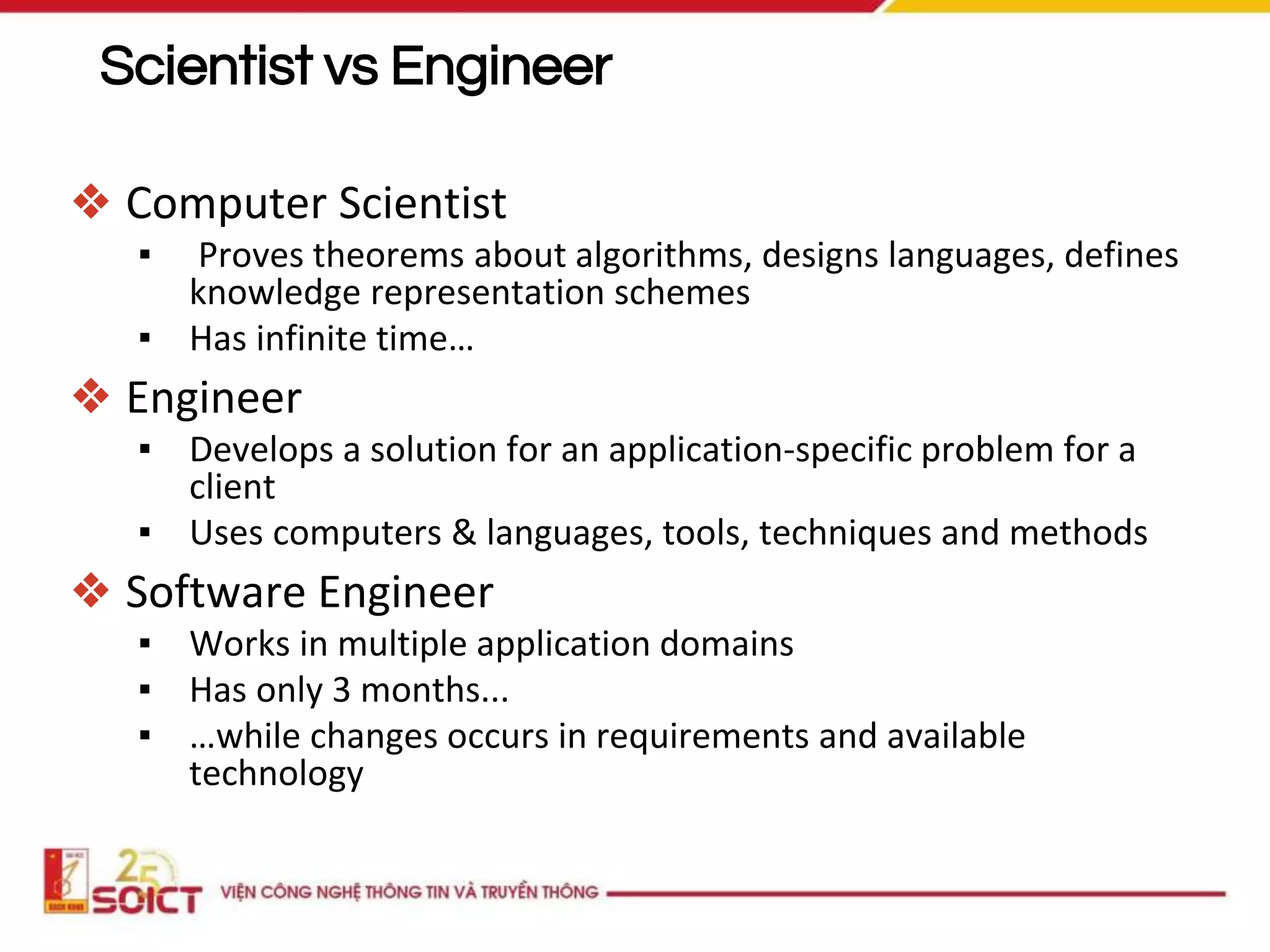 Scientist vs Engineer
❖ Computer Scientist
▪ Proves theorems about algorithms, designs languages, defines
knowledge representation schemes
▪ Has infinite time…
❖ Engineer
▪ Develops a solution for an application-specific problem for a
client
▪ Uses computers & languages, tools, techniques and methods
❖ Software Engineer
▪ Works in multiple application domains
▪ Has only 3 months...
▪ …while changes occurs in requirements and available
technology
 