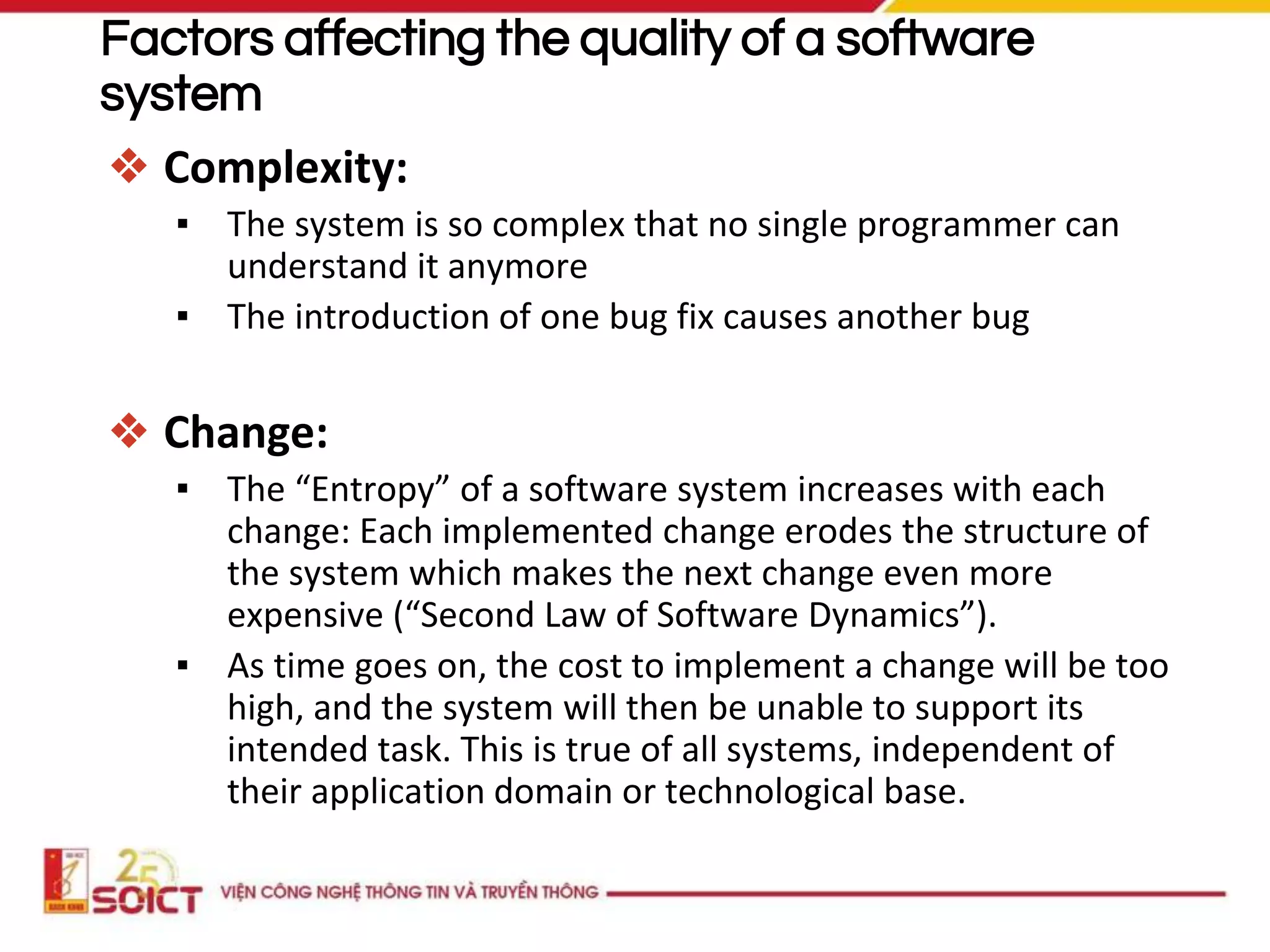 Factors affecting the quality of a software
system
❖ Complexity:
▪ The system is so complex that no single programmer can
understand it anymore
▪ The introduction of one bug fix causes another bug
❖ Change:
▪ The “Entropy” of a software system increases with each
change: Each implemented change erodes the structure of
the system which makes the next change even more
expensive (“Second Law of Software Dynamics”).
▪ As time goes on, the cost to implement a change will be too
high, and the system will then be unable to support its
intended task. This is true of all systems, independent of
their application domain or technological base.
 