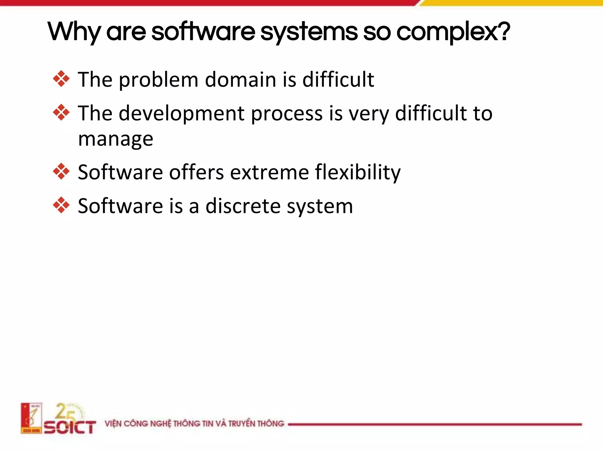Why are software systems so complex?
❖ The problem domain is difficult
❖ The development process is very difficult to
manage
❖ Software offers extreme flexibility
❖ Software is a discrete system
 