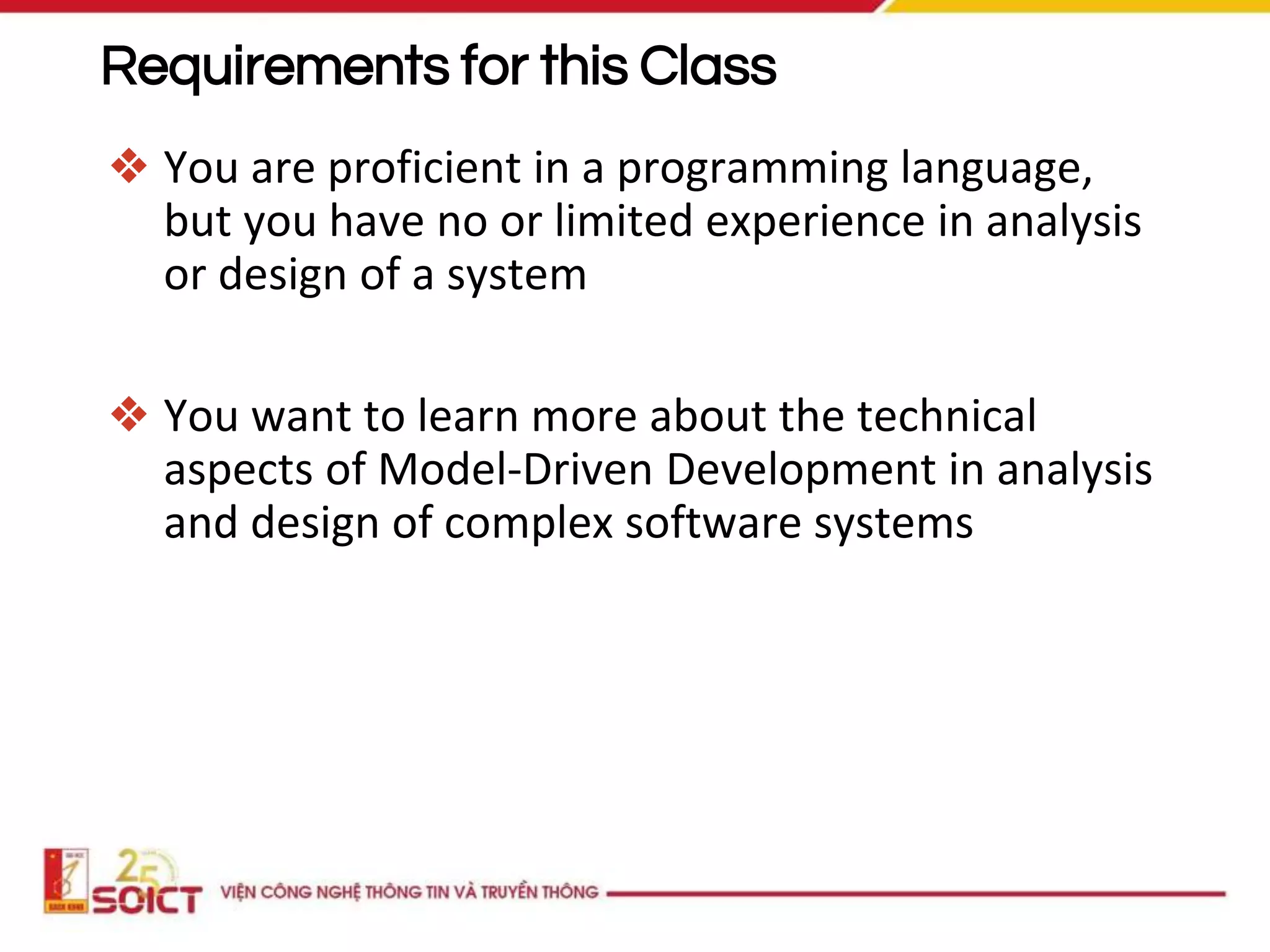 Requirements for this Class
❖ You are proficient in a programming language,
but you have no or limited experience in analysis
or design of a system
❖ You want to learn more about the technical
aspects of Model-Driven Development in analysis
and design of complex software systems
 