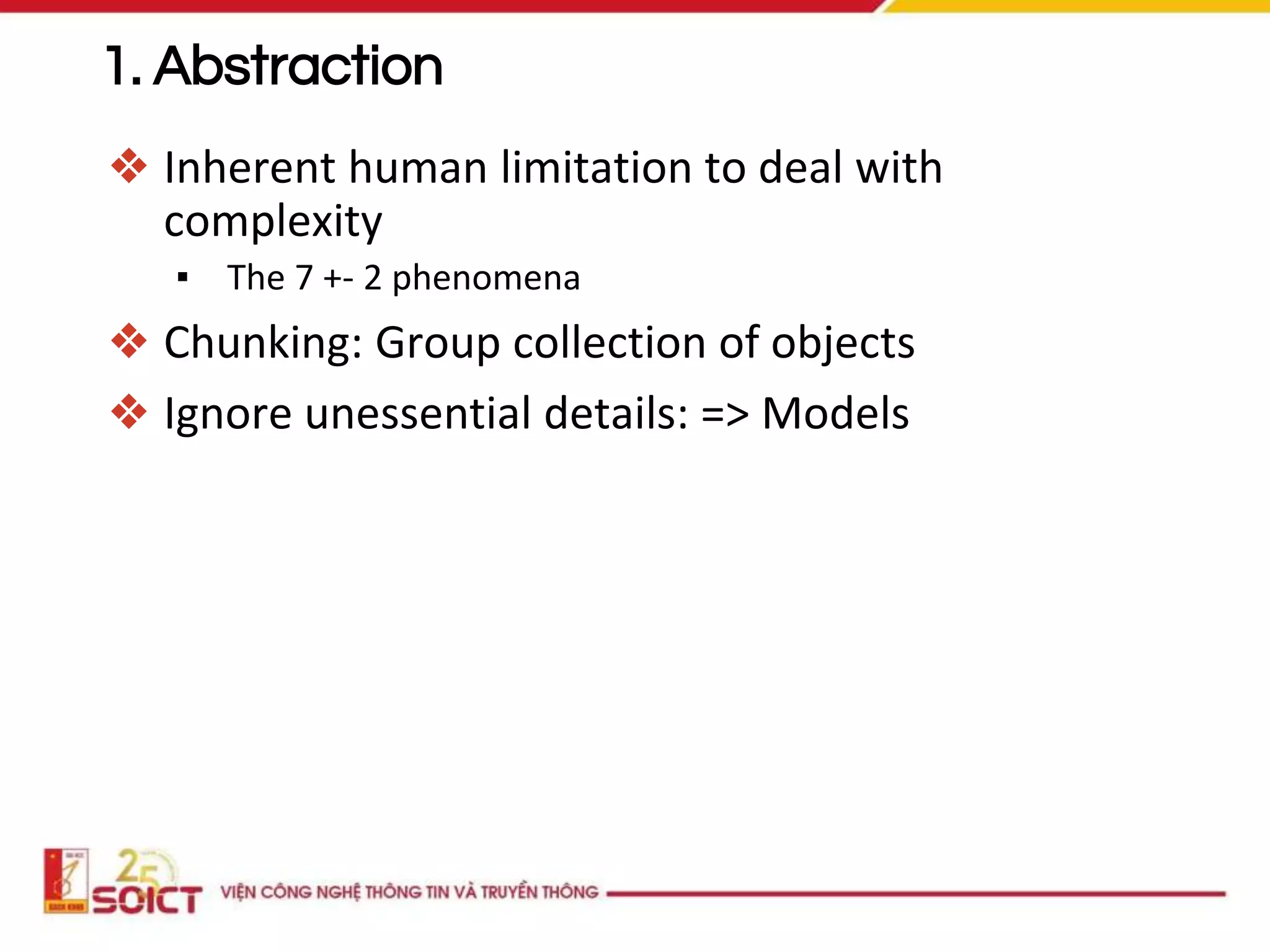 1. Abstraction
❖ Inherent human limitation to deal with
complexity
▪ The 7 +- 2 phenomena
❖ Chunking: Group collection of objects
❖ Ignore unessential details: => Models
 