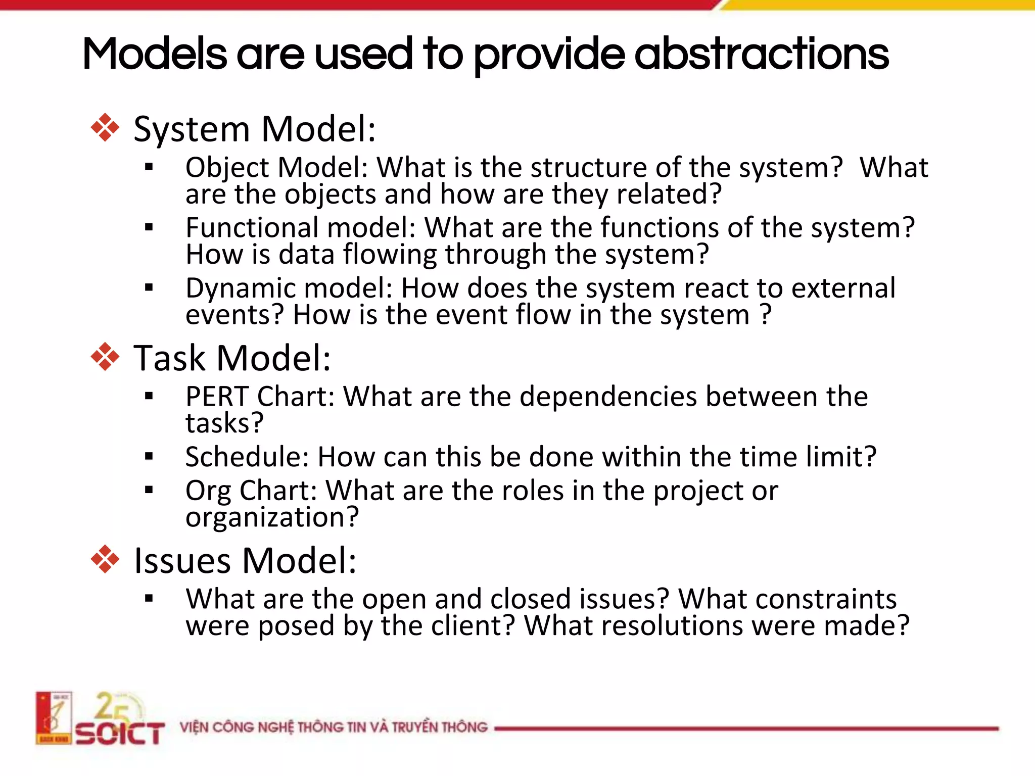 Models are used to provide abstractions
❖ System Model:
▪ Object Model: What is the structure of the system? What
are the objects and how are they related?
▪ Functional model: What are the functions of the system?
How is data flowing through the system?
▪ Dynamic model: How does the system react to external
events? How is the event flow in the system ?
❖ Task Model:
▪ PERT Chart: What are the dependencies between the
tasks?
▪ Schedule: How can this be done within the time limit?
▪ Org Chart: What are the roles in the project or
organization?
❖ Issues Model:
▪ What are the open and closed issues? What constraints
were posed by the client? What resolutions were made?
 