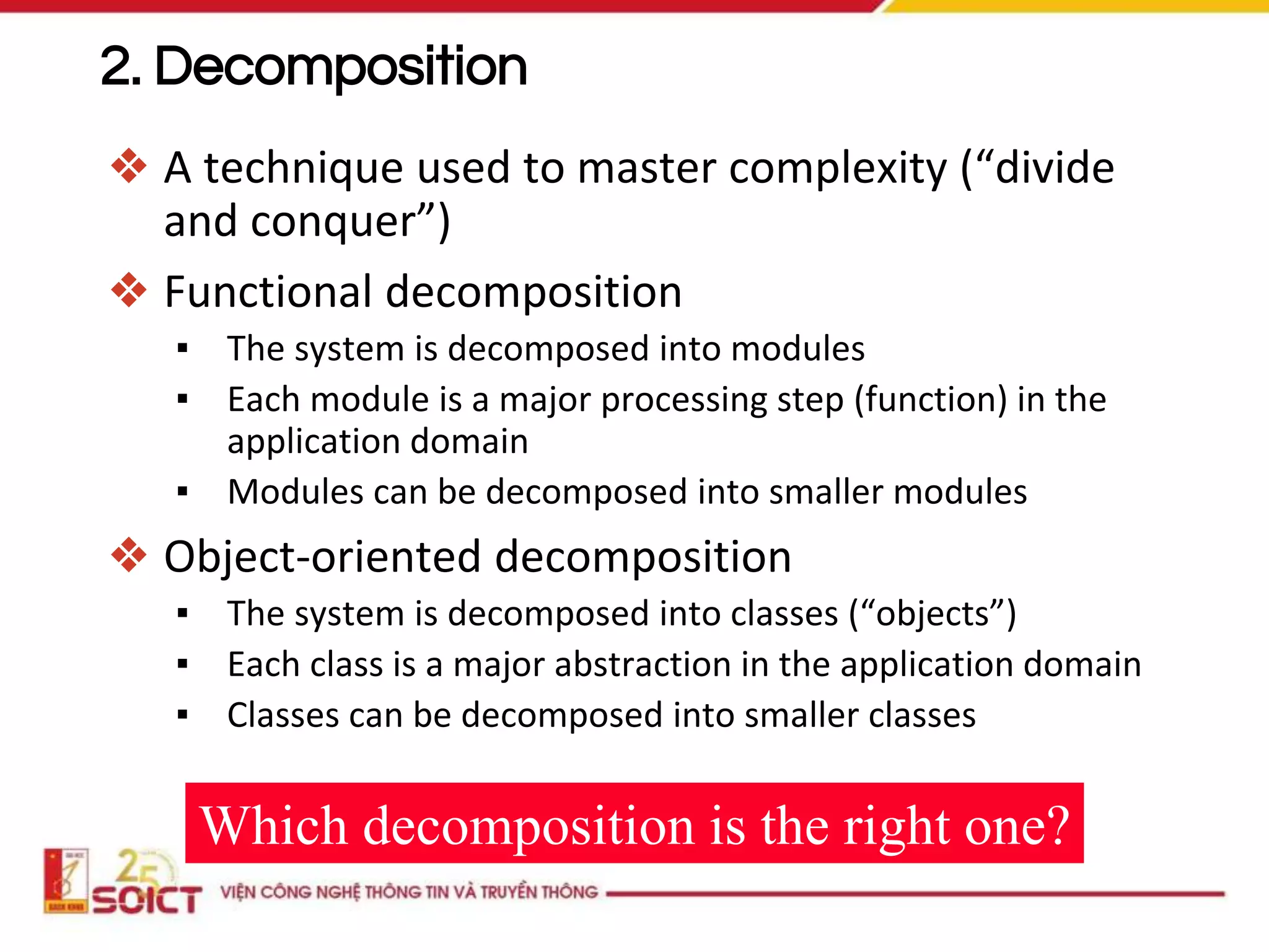 ❖ A technique used to master complexity (“divide
and conquer”)
❖ Functional decomposition
▪ The system is decomposed into modules
▪ Each module is a major processing step (function) in the
application domain
▪ Modules can be decomposed into smaller modules
❖ Object-oriented decomposition
▪ The system is decomposed into classes (“objects”)
▪ Each class is a major abstraction in the application domain
▪ Classes can be decomposed into smaller classes
Which decomposition is the right one?
2. Decomposition
 