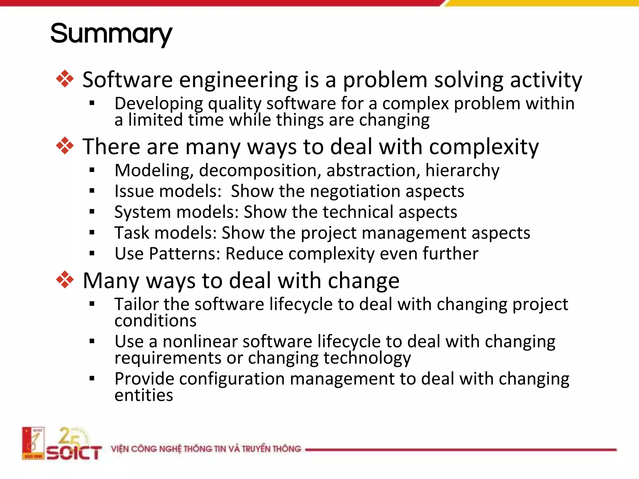 Summary
❖ Software engineering is a problem solving activity
▪ Developing quality software for a complex problem within
a limited time while things are changing
❖ There are many ways to deal with complexity
▪ Modeling, decomposition, abstraction, hierarchy
▪ Issue models: Show the negotiation aspects
▪ System models: Show the technical aspects
▪ Task models: Show the project management aspects
▪ Use Patterns: Reduce complexity even further
❖ Many ways to deal with change
▪ Tailor the software lifecycle to deal with changing project
conditions
▪ Use a nonlinear software lifecycle to deal with changing
requirements or changing technology
▪ Provide configuration management to deal with changing
entities
 