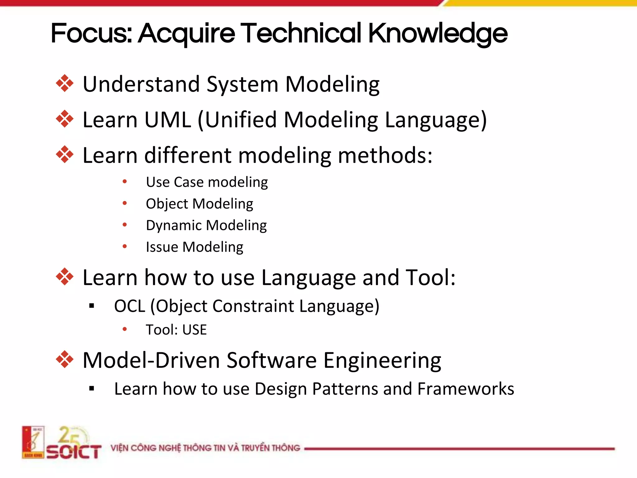 Focus: Acquire Technical Knowledge
❖ Understand System Modeling
❖ Learn UML (Unified Modeling Language)
❖ Learn different modeling methods:
• Use Case modeling
• Object Modeling
• Dynamic Modeling
• Issue Modeling
❖ Learn how to use Language and Tool:
▪ OCL (Object Constraint Language)
• Tool: USE
❖ Model-Driven Software Engineering
▪ Learn how to use Design Patterns and Frameworks
 