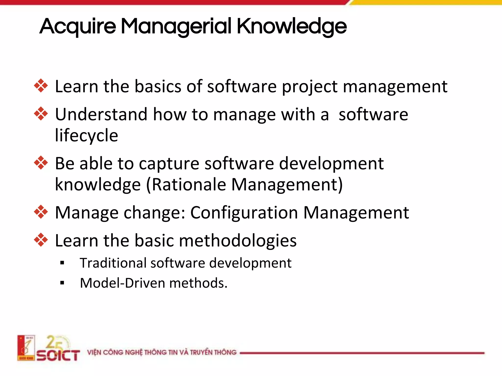 ❖ Learn the basics of software project management
❖ Understand how to manage with a software
lifecycle
❖ Be able to capture software development
knowledge (Rationale Management)
❖ Manage change: Configuration Management
❖ Learn the basic methodologies
▪ Traditional software development
▪ Model-Driven methods.
Acquire Managerial Knowledge
 