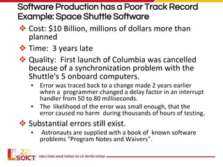 Software Production has a Poor Track Record
Example: Space Shuttle Software
❖ Cost: $10 Billion, millions of dollars more than
planned
❖ Time: 3 years late
❖ Quality: First launch of Columbia was cancelled
because of a synchronization problem with the
Shuttle's 5 onboard computers.
▪ Error was traced back to a change made 2 years earlier
when a programmer changed a delay factor in an interrupt
handler from 50 to 80 milliseconds.
▪ The likelihood of the error was small enough, that the
error caused no harm during thousands of hours of testing.
❖ Substantial errors still exist.
▪ Astronauts are supplied with a book of known software
problems "Program Notes and Waivers".
 
