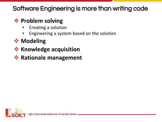 Software Engineering is more than writing code
❖ Problem solving
▪ Creating a solution
▪ Engineering a system based on the solution
❖ Modeling
❖ Knowledge acquisition
❖ Rationale management
 