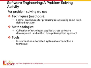 Software Engineering: A Problem Solving
Activity
For problem solving we use
❖ Techniques (methods):
▪ Formal procedures for producing results using some well-
defined notation
❖ Methodologies:
▪ Collection of techniques applied across software
development and unified by a philosophical approach
❖ Tools:
▪ Instrument or automated systems to accomplish a
technique
 