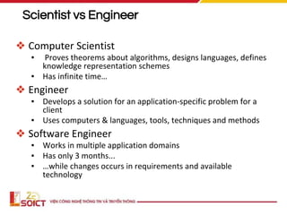 Scientist vs Engineer
❖ Computer Scientist
▪ Proves theorems about algorithms, designs languages, defines
knowledge representation schemes
▪ Has infinite time…
❖ Engineer
▪ Develops a solution for an application-specific problem for a
client
▪ Uses computers & languages, tools, techniques and methods
❖ Software Engineer
▪ Works in multiple application domains
▪ Has only 3 months...
▪ …while changes occurs in requirements and available
technology
 