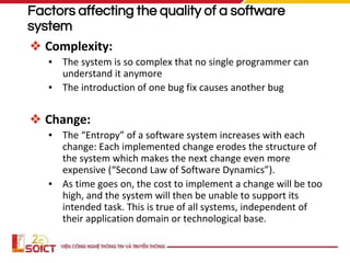 Factors affecting the quality of a software
system
❖ Complexity:
▪ The system is so complex that no single programmer can
understand it anymore
▪ The introduction of one bug fix causes another bug
❖ Change:
▪ The “Entropy” of a software system increases with each
change: Each implemented change erodes the structure of
the system which makes the next change even more
expensive (“Second Law of Software Dynamics”).
▪ As time goes on, the cost to implement a change will be too
high, and the system will then be unable to support its
intended task. This is true of all systems, independent of
their application domain or technological base.
 
