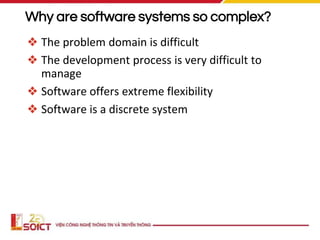 Why are software systems so complex?
❖ The problem domain is difficult
❖ The development process is very difficult to
manage
❖ Software offers extreme flexibility
❖ Software is a discrete system
 
